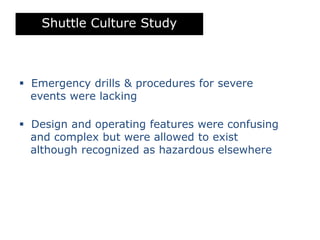 Shuttle Culture Study
 Emergency drills & procedures for severe
events were lacking
 Design and operating features were confusing
and complex but were allowed to exist
although recognized as hazardous elsewhere
 
