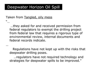 Taken from Tangled, oily mess
“…
…they asked for and received permission from
federal regulators to exempt the drilling project
from federal law that requires a rigorous type of
environmental review, internal documents and
federal records indicate.
…
Regulations have not kept up with the risks that
deepwater drilling poses.
…regulators have not required technology and
strategies for deepwater spills to be improved.”
Deepwater Horizon Oil Spill
 