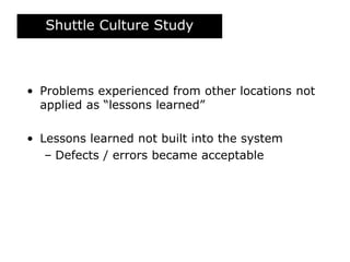 Shuttle Culture Study
• Problems experienced from other locations not
applied as “lessons learned”
• Lessons learned not built into the system
– Defects / errors became acceptable
 