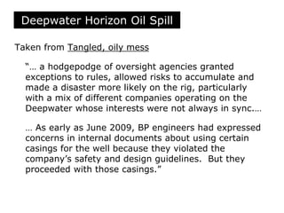 Taken from Tangled, oily mess
“… a hodgepodge of oversight agencies granted
exceptions to rules, allowed risks to accumulate and
made a disaster more likely on the rig, particularly
with a mix of different companies operating on the
Deepwater whose interests were not always in sync.…
… As early as June 2009, BP engineers had expressed
concerns in internal documents about using certain
casings for the well because they violated the
company’s safety and design guidelines. But they
proceeded with those casings.”
Deepwater Horizon Oil Spill
 
