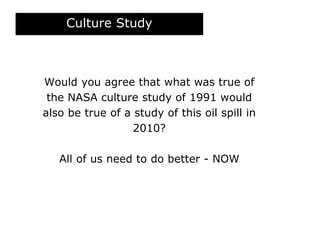 Culture Study
Would you agree that what was true of
the NASA culture study of 1991 would
also be true of a study of this oil spill in
2010?
All of us need to do better - NOW
 