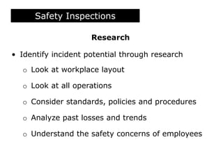 Research
• Identify incident potential through research
o Look at workplace layout
o Look at all operations
o Consider standards, policies and procedures
o Analyze past losses and trends
o Understand the safety concerns of employees
Safety Inspections
 