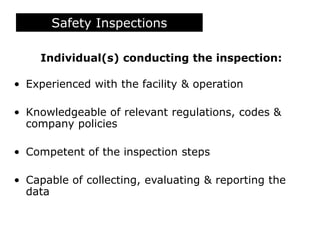 Safety Inspections
Individual(s) conducting the inspection:
• Experienced with the facility & operation
• Knowledgeable of relevant regulations, codes &
company policies
• Competent of the inspection steps
• Capable of collecting, evaluating & reporting the
data
 