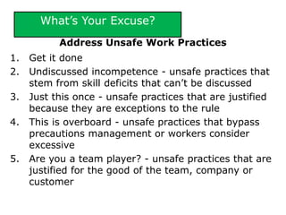 What’s Your Excuse?
Address Unsafe Work Practices
1. Get it done
2. Undiscussed incompetence - unsafe practices that
stem from skill deficits that can’t be discussed
3. Just this once - unsafe practices that are justified
because they are exceptions to the rule
4. This is overboard - unsafe practices that bypass
precautions management or workers consider
excessive
5. Are you a team player? - unsafe practices that are
justified for the good of the team, company or
customer
 