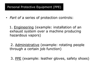 Personal Protective Equipment (PPE)
• Part of a series of protection controls:
1. Engineering (example: installation of an
exhaust system over a machine producing
hazardous vapors)
2. Administrative (example: rotating people
through a certain job function)
3. PPE (example: leather gloves, safety shoes)
 