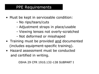 PPE Requirements
• Must be kept in serviceable condition:
- No rips/tears/cuts
- Adjustment straps in place/usable
- Viewing lenses not overly-scratched
- Not deformed or misshaped
• Training must be provided and documented
(includes equipment-specific training).
• Hazard assessment must be conducted
and certified in writing.
OSHA 29 CFR 1910.132-138 SUBPART I
 
