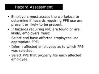 Hazard Assessment
• Employers must assess the workplace to
determine if hazards requiring PPE use are
present or likely to be present.
• If hazards requiring PPE are found or are
likely, employers must:
- Select and have affected employees use
appropriate PPE,
- Inform affected employees as to which PPE
was selected,
- Select PPE that properly fits each affected
employee.
 