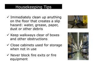 Housekeeping Tips
 Immediately clean up anything
on the floor that creates a slip
hazard: water, grease, paper,
dust or other debris
 Keep walkways clear of boxes
and other obstructions
 Close cabinets used for storage
when not in use
 Never block fire exits or fire
equipment
 
