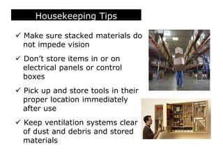 Housekeeping Tips
 Make sure stacked materials do
not impede vision
 Don’t store items in or on
electrical panels or control
boxes
 Pick up and store tools in their
proper location immediately
after use
 Keep ventilation systems clear
of dust and debris and stored
materials
 
