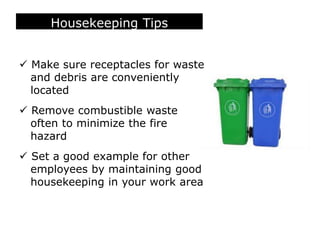 Housekeeping Tips
 Make sure receptacles for waste
and debris are conveniently
located
 Remove combustible waste
often to minimize the fire
hazard
 Set a good example for other
employees by maintaining good
housekeeping in your work area
 