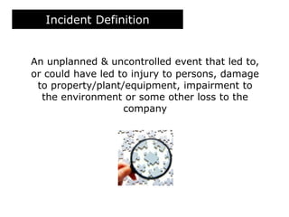 Incident Definition
An unplanned & uncontrolled event that led to,
or could have led to injury to persons, damage
to property/plant/equipment, impairment to
the environment or some other loss to the
company
 