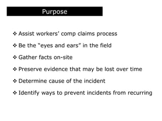 Purpose
 Assist workers’ comp claims process
 Be the “eyes and ears” in the field
 Gather facts on-site
 Preserve evidence that may be lost over time
 Determine cause of the incident
 Identify ways to prevent incidents from recurring
 