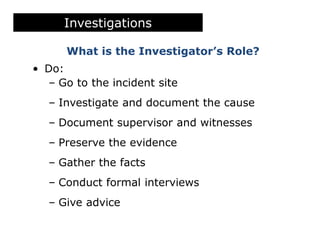 What is the Investigator’s Role?
• Do:
– Go to the incident site
– Investigate and document the cause
– Document supervisor and witnesses
– Preserve the evidence
– Gather the facts
– Conduct formal interviews
– Give advice
Investigations
 