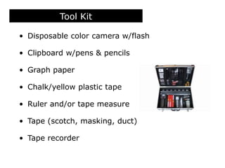 Tool Kit
• Disposable color camera w/flash
• Clipboard w/pens & pencils
• Graph paper
• Chalk/yellow plastic tape
• Ruler and/or tape measure
• Tape (scotch, masking, duct)
• Tape recorder
 