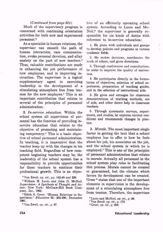 )          tive of an efficiently operating school
   Much of the supervisory program is        system. According to Lucio and Mc
concerned with continuing orientation        Neil,9 the supervisor is generally re
activities for both new and experienced      sponsible for six kinds of duties with
personnel.2                                  reference to in-service education:
   As a specialist in human relations, the      1. He plans with individuals and groups
supervisor can smooth the path of            to develop policies and programs in various
human interaction, ease communica            academic fields.
tion, evoke personal devotion, and allay        2. He makes decisions, coordinates the
anxiety on the part of new teachers. 3       work of others, and gives directions.
Thus, valuable contributions are made           3. Through conferences and consultations,
in enhancing the job performance of          he seeks to improve the quality of instruc
new employees, and in improving in           tion.
struction. The supervisor is a logical          4. He participates directly in the formu
supplementary agent in exercising            lation of objectives, selection of school ex
leadership in the development of a           periences, preparation of teaching guides,
stimulating atmosphere free from ten         and in the selection of instructional aids.
sion for the new employee.4 This is an          5. He gives and arranges for classroom
important contribution that relates to       demonstrations of teaching methods, use
several of the principles of personnel       of aids, and other direct help to classroom
administration.                              teachers.
                                ithin the       6. Through systematic surveys, experi
school system all supervision of per         ments, and studies, he explores current con
                                             ditions and recommends changes in prac
sonnel has the function of providing in-     tice.
service education that relates to the
objective of promoting and maintain             3. M         he most important single
ing competency.5 This is a basic objec       factor in getting the best that a school
tive of school personnel administration.     employee has to offer is how he feels
In teaching, it is imperative that the       about his job, his associates on the job,
teacher keep up with the changes in his      and the school system in which he is
teaching field. Regardless of how com        employed.7 This is one of the principles
petent beginning teachers may be, the        of personnel administration that relates
leadership of the school system has a        to morale. Actually all personnel in the
responsibility to provide opportunities      school system play roles in facilitating
for these teachers to continue their         this process. Morale cannot be created
professional growth. This is an objec-       or guaranteed, but the climate which
  Van Zwoll, o      p. 143-49 and 239.
                                             favors its development can be created.
 'William H. Lueio and John D. McNeil.       Greer" states that one of the important
                                             elements in supervision is the develop
        ew York: McGraw-Hill Book Com        ment of a stimulating atmosphere free
pany, Inc., 1962.
  'Edith S. Greer. "Human Relations in Su
                                             from tension. Therefore, the supervisor
pervision." E         2: 203-206; December    " Lucio and McNeil, o          . 26.
1961.                                         ' Van Zwoll, o        . 172.
   Van Zwoll, o       . 87.                    Greer, o      . 204.

254                                                               Educational Leadership
 