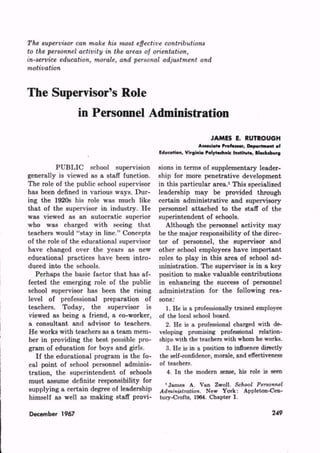 JAMES E. RUTROUGH
                                                             Associate Profesior, Department of
                                            Education, Virginia Polytechnic In.tihit., Bladnbwg

           PUBLIC school supervision        sions in terms of supplementary leader
generally is viewed as a staff function.    ship for more penetrative development
The role of the public school supervisor    in this particular area.1 This specialized
has been defined in various ways. Dur       leadership may be provided through
ing the 1920s his role was much like        certain administrative and supervisory
that of the supervisor in industry. He      personnel attached to the staff of the
was viewed as an autocratic superior        superintendent of schools.
who was charged with seeing that               Although the personnel activity may
teachers would "stay in line." Concepts     be the major responsibility of the direc
of the role of the educational supervisor   tor of personnel, the supervisor and
have changed over the years as new          other school employees have important
educational practices have been intro       roles to play in this area of school ad
duced into the schools.                     ministration. The supervisor is in a key
   Perhaps the basic factor that has af     position to make valuable contributions
fected the emerging role of the public      in enhancing the success of personnel
school supervisor has been the rising       administration for the following rea
level of professional preparation of        sons:
teachers. Today, the supervisor is             1. He is a professionally trained employee
 viewed as being a friend, a co-worker,     of the local school board.
a consultant and advisor to teachers.          2. He is a professional charged with de
He works with teachers as a team mem        veloping promising professional relation
ber in providing the best possible pro      ships with the teachers with whom he works.
gram of education for boys and girls.          3. He is in a position to influence directly
    If the educational program is the fo    the self-confidence, morale, and effectiveness
 cal point of school personnel adminis       of teachers.
 tration, the superintendent of schools         4. In the modern sense, his role is seen
 must assume definite responsibility for      1 James A. Van Zwoll. S
 supplying a certain degree of leadership                      ew York: Appleton-Cen-
 himself as well as making staff provi-     tury-Crofta, 1964. Chapter I.

December 1967                                                                              249
 