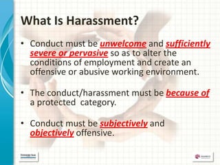 What Is Harassment?
• Conduct must be unwelcome and sufficiently
  severe or pervasive so as to alter the
  conditions of employment and create an
  offensive or abusive working environment.

• The conduct/harassment must be because of
  a protected category.

• Conduct must be subjectively and
  objectively offensive.
 