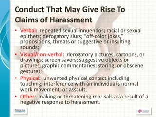 Conduct That May Give Rise To
Claims of Harassment
• Verbal: repeated sexual innuendos; racial or sexual
  epithets; derogatory slurs; “off-color jokes,”
  propositions, threats or suggestive or insulting
  sounds;
• Visual/non-verbal: derogatory pictures, cartoons, or
  drawings; screen savers; suggestive objects or
  pictures; graphic commentaries; staring; or obscene
  gestures;
• Physical: unwanted physical contact including
  touching; interference with an individual’s normal
  work movement; or assault;
• Other: making or threatening reprisals as a result of a
  negative response to harassment.
 