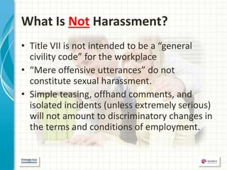 What Is Not Harassment?
• Title VII is not intended to be a “general
  civility code” for the workplace
• “Mere offensive utterances” do not
  constitute sexual harassment.
• Simple teasing, offhand comments, and
  isolated incidents (unless extremely serious)
  will not amount to discriminatory changes in
  the terms and conditions of employment.
 