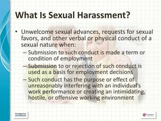 What Is Sexual Harassment?
• Unwelcome sexual advances, requests for sexual
  favors, and other verbal or physical conduct of a
  sexual nature when:
  – Submission to such conduct is made a term or
    condition of employment
  – Submission to or rejection of such conduct is
    used as a basis for employment decisions
  – Such conduct has the purpose or effect of
    unreasonably interfering with an individual’s
    work performance or creating an intimidating,
    hostile, or offensive working environment
 