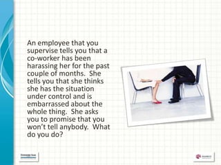 An employee that you
supervise tells you that a
co-worker has been
harassing her for the past
couple of months. She
tells you that she thinks
she has the situation
under control and is
embarrassed about the
whole thing. She asks
you to promise that you
won’t tell anybody. What
do you do?
 