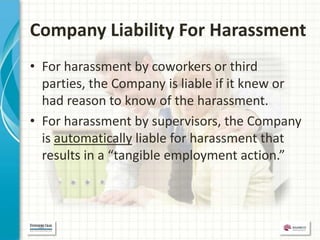 Company Liability For Harassment
• For harassment by coworkers or third
  parties, the Company is liable if it knew or
  had reason to know of the harassment.
• For harassment by supervisors, the Company
  is automatically liable for harassment that
  results in a “tangible employment action.”
 
