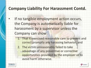 Company Liability For Harassment Contd.

•   If no tangible employment action occurs,
    the Company is automatically liable for
    harassment by a supervisor unless the
    Company can show:
     1. That it exercised reasonable care to prevent and
        correct promptly any harassing behavior; and
     2. The victim unreasonably failed to take
        advantage of any preventive or corrective
        opportunities provided by the employer or to
        avoid harm otherwise.
 