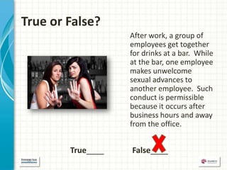 True or False?
                   After work, a group of
                   employees get together
                   for drinks at a bar. While
                   at the bar, one employee
                   makes unwelcome
                   sexual advances to
                   another employee. Such
                   conduct is permissible
                   because it occurs after
                   business hours and away
                   from the office.


        True____   False____
 