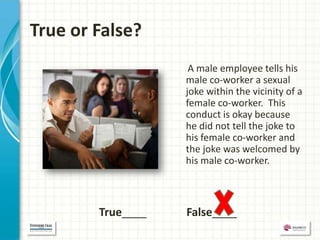True or False?
                    A male employee tells his
                   male co-worker a sexual
                   joke within the vicinity of a
                   female co-worker. This
                   conduct is okay because
                   he did not tell the joke to
                   his female co-worker and
                   the joke was welcomed by
                   his male co-worker.



        True____   False____
 