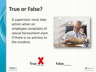 True or False?
 A supervisor must take
 action when an
 employee complains of
 sexual harassment even
 if there is no witness to
 the incident.




             True____        False____
 