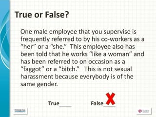 True or False?
 One male employee that you supervise is
 frequently referred to by his co-workers as a
 “her” or a “she.” This employee also has
 been told that he works “like a woman” and
 has been referred to on occasion as a
 “faggot” or a “bitch.” This is not sexual
 harassment because everybody is of the
 same gender.

           True____       False____
 