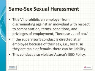 Same-Sex Sexual Harassment
• Title VII prohibits an employer from
  discriminating against an individual with respect
  to compensation, terms, conditions, and
  privileges of employment, “because . . . of sex.”
• If the supervisor’s conduct is directed at an
  employee because of their sex, i.e., because
  they are male or female, there can be liability.
• This conduct also violates Asarco’s EEO Policy.
 