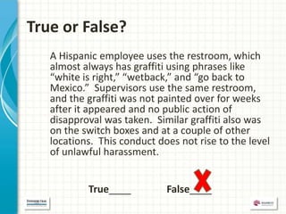True or False?
   A Hispanic employee uses the restroom, which
   almost always has graffiti using phrases like
   “white is right,” “wetback,” and “go back to
   Mexico.” Supervisors use the same restroom,
   and the graffiti was not painted over for weeks
   after it appeared and no public action of
   disapproval was taken. Similar graffiti also was
   on the switch boxes and at a couple of other
   locations. This conduct does not rise to the level
   of unlawful harassment.


           True____          False____
 