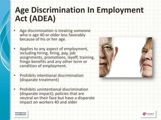 Age Discrimination In Employment
Act (ADEA)
• Age discrimination is treating someone
  who is age 40 or older less favorably
  because of his or her age.

• Applies to any aspect of employment,
  including hiring, firing, pay, job
  assignments, promotions, layoff, training,
  fringe benefits and any other term or
  condition of employment.

• Prohibits intentional discrimination
  (disparate treatment)

• Prohibits unintentional discrimination
  (disparate impact); policies that are
  neutral on their face but have a disparate
  impact on workers 40 and older
 
