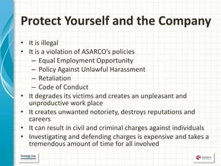 Protect Yourself and the Company
• It is illegal
• It is a violation of ASARCO’s policies
   – Equal Employment Opportunity
   – Policy Against Unlawful Harassment
   – Retaliation
   – Code of Conduct
• It degrades its victims and creates an unpleasant and
  unproductive work place
• It creates unwanted notoriety, destroys reputations and
  careers
• It can result in civil and criminal charges against individuals
• Investigating and defending charges is expensive and takes a
  tremendous amount of time for all involved
 