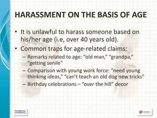 HARASSMENT ON THE BASIS OF AGE
• It is unlawful to harass someone based on
  his/her age (i.e, over 40 years old).
• Common traps for age-related claims:
  – Remarks related to age: “old man,” “grandpa,”
    “getting senile”
  – Comparison with young work force: “need young
    thinking ideas,” “can’t teach an old dog new tricks”
  – Birthday celebrations – “over the hill” decor
 