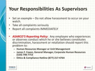 Your Responsibilities As Supervisors
• Set an example – Do not allow harassment to occur on your
  watch.
• Take all complaints seriously
• Report all complaints IMMEDIATELY

• ASARCO’S Reporting Policy: Any employee who experiences
  or observes conduct which he or she believes constitutes
  discrimination, harassment or retaliation should report this
  problem to:
   – Human Resources Manager or Unit Management
   – James F. Coxon, General Manager, Corporate Human Resources
     (520) 798-7753
   – Ethics & Compliance Hotline (877) 217-4764
 