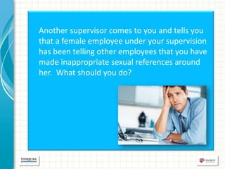 Another supervisor comes to you and tells you
that a female employee under your supervision
has been telling other employees that you have
made inappropriate sexual references around
her. What should you do?
 
