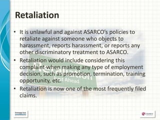 Retaliation
• It is unlawful and against ASARCO’s policies to
  retaliate against someone who objects to
  harassment, reports harassment, or reports any
  other discriminatory treatment to ASARCO.
• Retaliation would include considering this
  complaint when making any type of employment
  decision, such as promotion, termination, training
  opportunity, etc.
• Retaliation is now one of the most frequently filed
  claims.
 