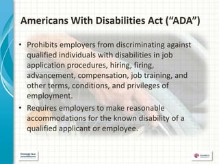 Americans With Disabilities Act (“ADA”)

• Prohibits employers from discriminating against
  qualified individuals with disabilities in job
  application procedures, hiring, firing,
  advancement, compensation, job training, and
  other terms, conditions, and privileges of
  employment.
• Requires employers to make reasonable
  accommodations for the known disability of a
  qualified applicant or employee.
 