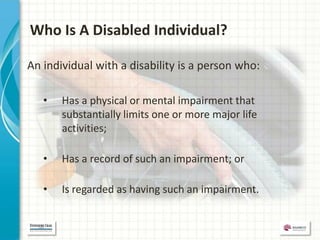 Who Is A Disabled Individual?

An individual with a disability is a person who:

   •   Has a physical or mental impairment that
       substantially limits one or more major life
       activities;

   •   Has a record of such an impairment; or

   •   Is regarded as having such an impairment.
 