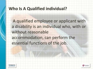 Who Is A Qualified individual?

 A qualified employee or applicant with
 a disability is an individual who, with or
 without reasonable
 accommodation, can perform the
 essential functions of the job.
 