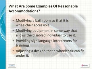 What Are Some Examples Of Reasonable
Accommodations?

 • Modifying a bathroom so that it is
   wheelchair accessible.
 • Modifying equipment in some way that
   allows the disabled individual to use it.
 • Providing sign language interpreters for
   trainings.
 • Adjusting a desk so that a wheelchair can fit
   under it.
 