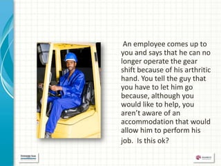 An employee comes up to
you and says that he can no
longer operate the gear
shift because of his arthritic
hand. You tell the guy that
you have to let him go
because, although you
would like to help, you
aren’t aware of an
accommodation that would
allow him to perform his
job. Is this ok?
 