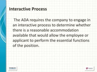 Interactive Process

  The ADA requires the company to engage in
 an interactive process to determine whether
 there is a reasonable accommodation
 available that would allow the employee or
 applicant to perform the essential functions
 of the position.
 