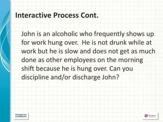 Interactive Process Cont.

 John is an alcoholic who frequently shows up
 for work hung over. He is not drunk while at
 work but he is slow and does not get as much
 done as other employees on the morning
 shift because he is hung over. Can you
 discipline and/or discharge John?
 