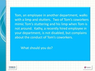 Tom, an employee in another department, walks
with a limp and stutters. Two of Tom’s coworkers
mimic Tom’s stuttering and his limp when Tom is
not around. Kathy, a recently hired employee in
your department, is not disabled, but complains
about the conduct of Tom’s coworkers.

   What should you do?
 