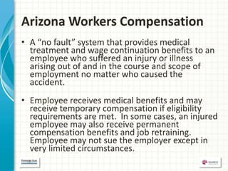 Arizona Workers Compensation
• A “no fault” system that provides medical
  treatment and wage continuation benefits to an
  employee who suffered an injury or illness
  arising out of and in the course and scope of
  employment no matter who caused the
  accident.
• Employee receives medical benefits and may
  receive temporary compensation if eligibility
  requirements are met. In some cases, an injured
  employee may also receive permanent
  compensation benefits and job retraining.
  Employee may not sue the employer except in
  very limited circumstances.
 