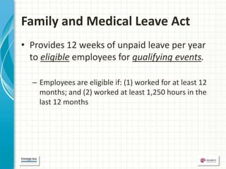 Family and Medical Leave Act
• Provides 12 weeks of unpaid leave per year
  to eligible employees for qualifying events.

  – Employees are eligible if: (1) worked for at least 12
    months; and (2) worked at least 1,250 hours in the
    last 12 months
 