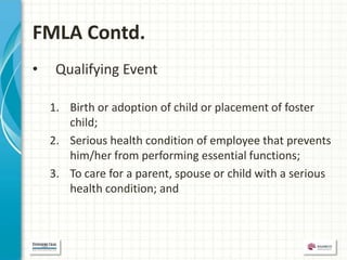 FMLA Contd.
•    Qualifying Event

    1. Birth or adoption of child or placement of foster
       child;
    2. Serious health condition of employee that prevents
       him/her from performing essential functions;
    3. To care for a parent, spouse or child with a serious
       health condition; and
 